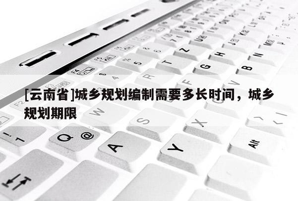 [云南省]城鄉(xiāng)規(guī)劃編制需要多長(zhǎng)時(shí)間，城鄉(xiāng)規(guī)劃期限