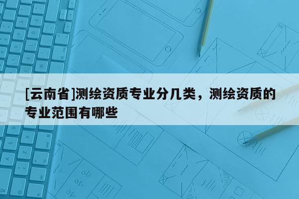 [云南省]測(cè)繪資質(zhì)專(zhuān)業(yè)分幾類(lèi)，測(cè)繪資質(zhì)的專(zhuān)業(yè)范圍有哪些