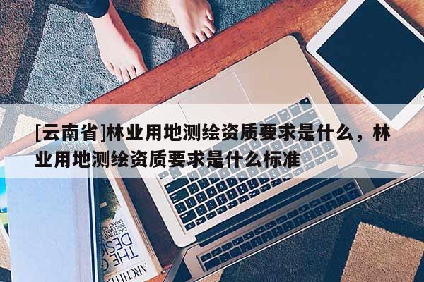 [云南省]林業(yè)用地測(cè)繪資質(zhì)要求是什么，林業(yè)用地測(cè)繪資質(zhì)要求是什么標(biāo)準(zhǔn)