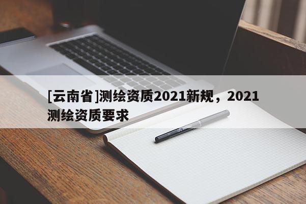 [云南省]測(cè)繪資質(zhì)2021新規(guī)，2021測(cè)繪資質(zhì)要求