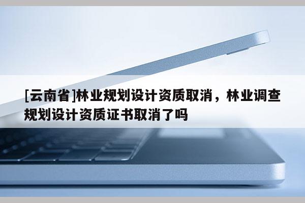 [云南省]林業(yè)規(guī)劃設計資質取消，林業(yè)調查規(guī)劃設計資質證書取消了嗎