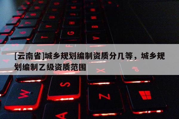 [云南省]城鄉規劃編制資質分幾等，城鄉規劃編制乙級資質范圍