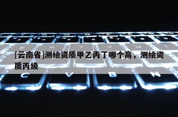 [云南省]測繪資質(zhì)甲乙丙丁哪個高，測繪資質(zhì)丙級