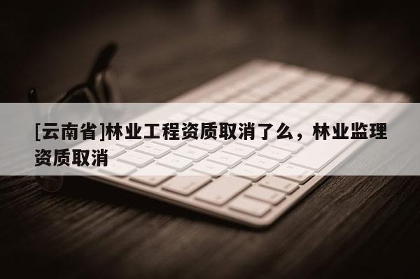 [云南省]林業工程資質取消了么，林業監理資質取消