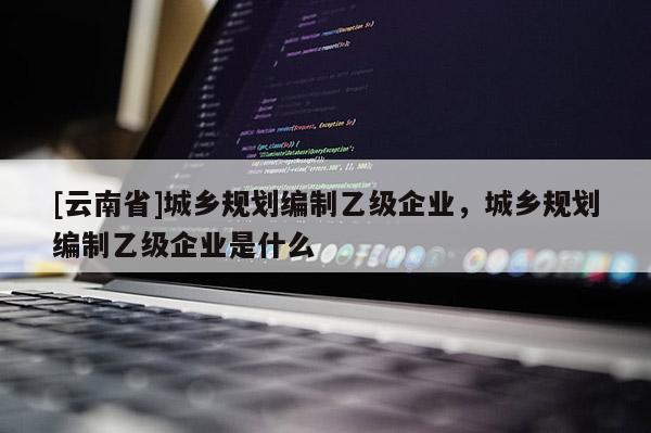 [云南省]城鄉(xiāng)規(guī)劃編制乙級(jí)企業(yè)，城鄉(xiāng)規(guī)劃編制乙級(jí)企業(yè)是什么