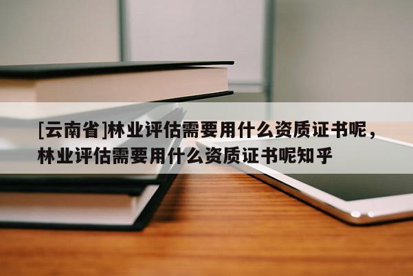 [云南省]林業(yè)評估需要用什么資質(zhì)證書呢，林業(yè)評估需要用什么資質(zhì)證書呢知乎