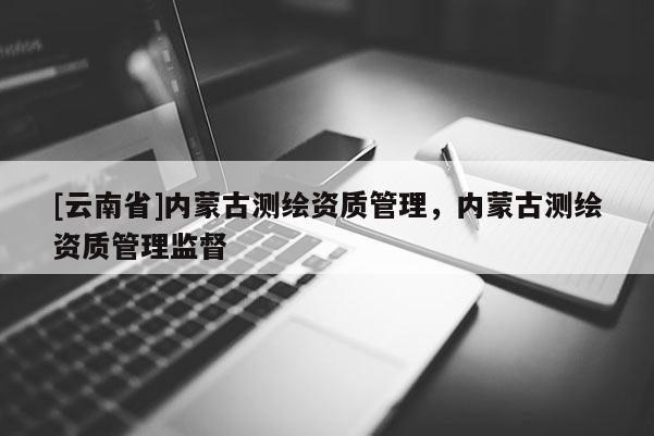[云南省]內(nèi)蒙古測繪資質(zhì)管理，內(nèi)蒙古測繪資質(zhì)管理監(jiān)督