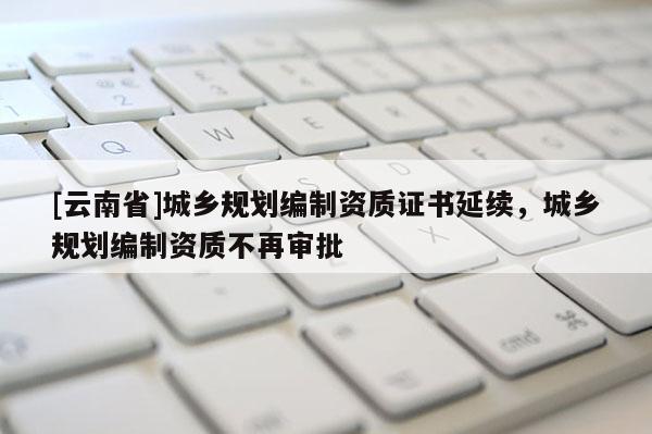 [云南省]城鄉規劃編制資質證書延續，城鄉規劃編制資質不再審批