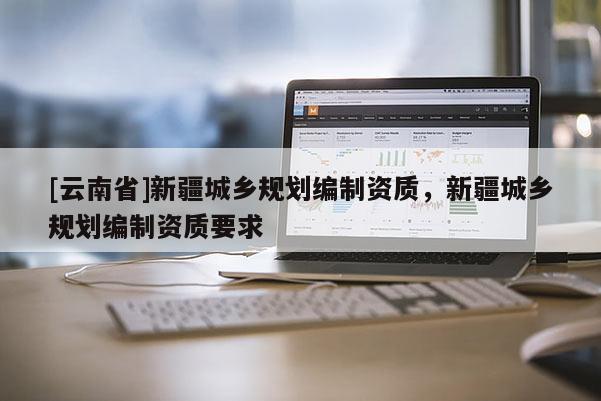 [云南省]新疆城鄉(xiāng)規(guī)劃編制資質(zhì)，新疆城鄉(xiāng)規(guī)劃編制資質(zhì)要求