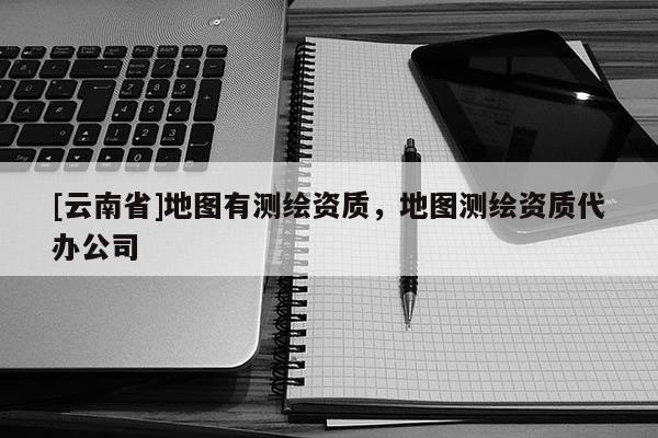 [云南省]地圖有測(cè)繪資質(zhì)，地圖測(cè)繪資質(zhì)代辦公司