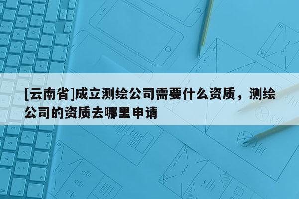 [云南省]成立測(cè)繪公司需要什么資質(zhì)，測(cè)繪公司的資質(zhì)去哪里申請(qǐng)