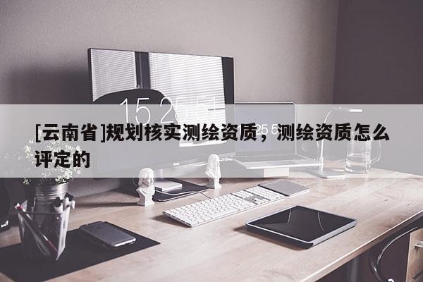 [云南省]規劃核實測繪資質，測繪資質怎么評定的