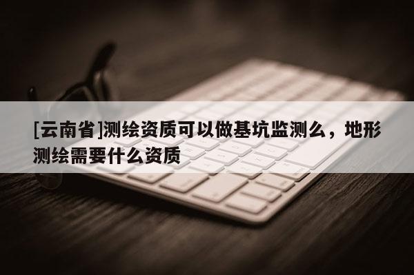 [云南省]測繪資質可以做基坑監測么，地形測繪需要什么資質
