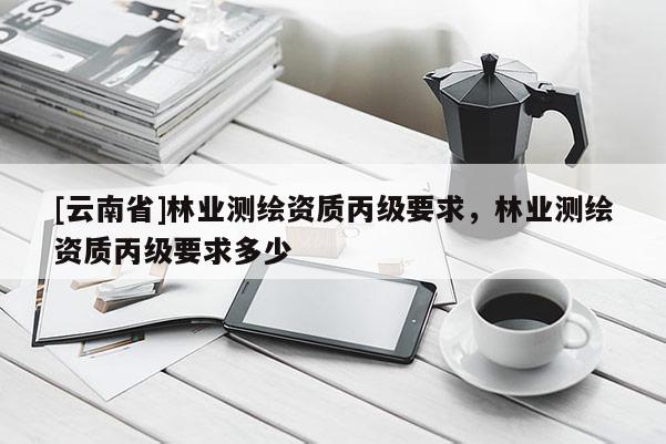 [云南省]林業(yè)測(cè)繪資質(zhì)丙級(jí)要求，林業(yè)測(cè)繪資質(zhì)丙級(jí)要求多少