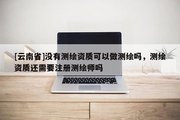 [云南省]沒有測繪資質(zhì)可以做測繪嗎，測繪資質(zhì)還需要注冊測繪師嗎