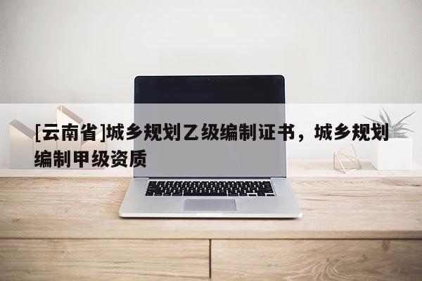 [云南省]城鄉(xiāng)規(guī)劃乙級編制證書，城鄉(xiāng)規(guī)劃編制甲級資質