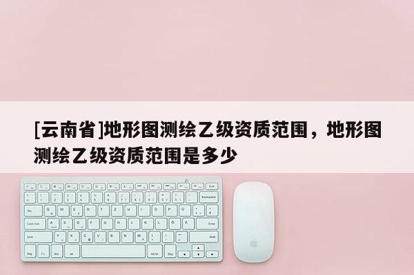 [云南省]地形圖測繪乙級資質范圍，地形圖測繪乙級資質范圍是多少