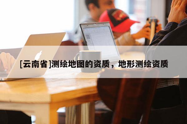 [云南省]測繪地圖的資質，地形測繪資質