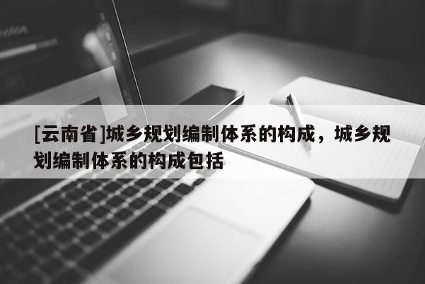 [云南省]城鄉(xiāng)規(guī)劃編制體系的構(gòu)成，城鄉(xiāng)規(guī)劃編制體系的構(gòu)成包括