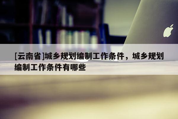 [云南省]城鄉(xiāng)規(guī)劃編制工作條件，城鄉(xiāng)規(guī)劃編制工作條件有哪些