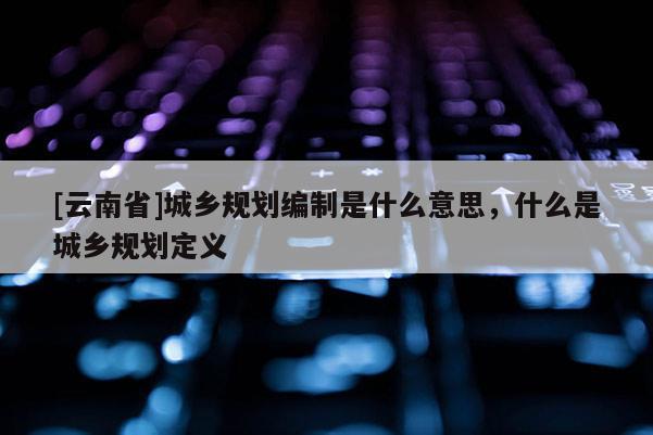 [云南省]城鄉(xiāng)規(guī)劃編制是什么意思，什么是城鄉(xiāng)規(guī)劃定義