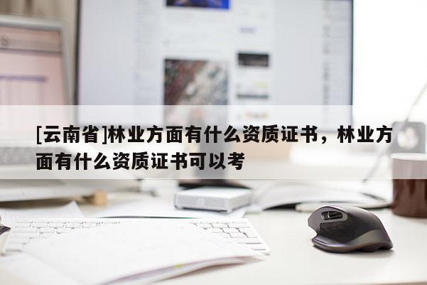 [云南省]林業(yè)方面有什么資質(zhì)證書，林業(yè)方面有什么資質(zhì)證書可以考