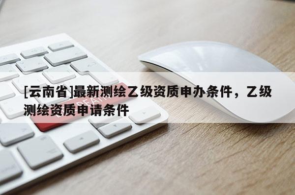 [云南省]最新測繪乙級資質申辦條件，乙級測繪資質申請條件