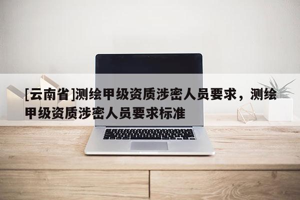 [云南省]測繪甲級資質涉密人員要求，測繪甲級資質涉密人員要求標準