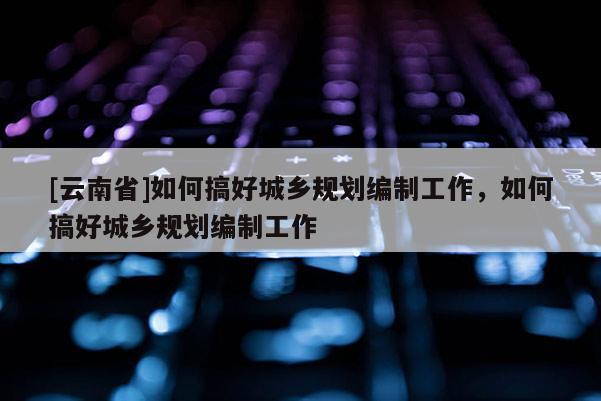 [云南省]如何搞好城鄉規劃編制工作，如何搞好城鄉規劃編制工作
