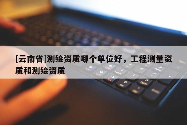 [云南省]測繪資質哪個單位好，工程測量資質和測繪資質