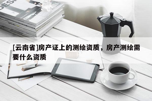[云南省]房產證上的測繪資質，房產測繪需要什么資質