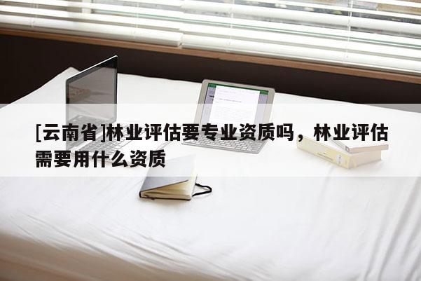[云南省]林業(yè)評估要專業(yè)資質(zhì)嗎，林業(yè)評估需要用什么資質(zhì)