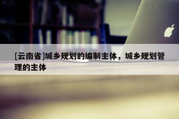 [云南省]城鄉(xiāng)規(guī)劃的編制主體，城鄉(xiāng)規(guī)劃管理的主體