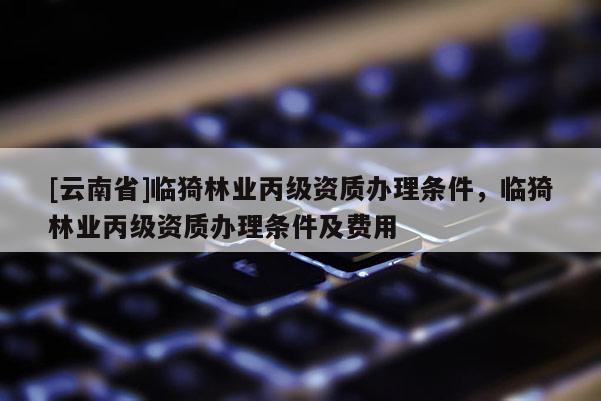 [云南省]臨猗林業(yè)丙級資質(zhì)辦理?xiàng)l件，臨猗林業(yè)丙級資質(zhì)辦理?xiàng)l件及費(fèi)用