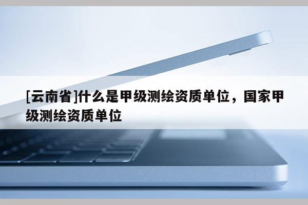 [云南省]什么是甲級測繪資質單位，國家甲級測繪資質單位
