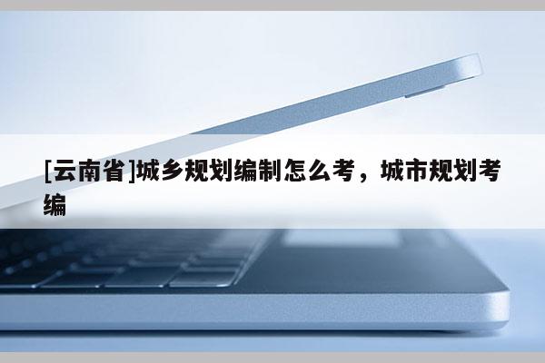 [云南省]城鄉規劃編制怎么考，城市規劃考編