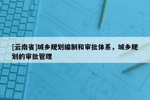 [云南省]城鄉(xiāng)規(guī)劃編制和審批體系，城鄉(xiāng)規(guī)劃的審批管理