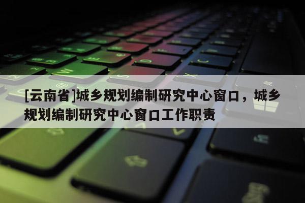 [云南省]城鄉規劃編制研究中心窗口，城鄉規劃編制研究中心窗口工作職責