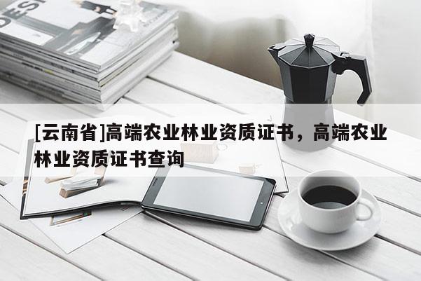 [云南省]高端農(nóng)業(yè)林業(yè)資質(zhì)證書，高端農(nóng)業(yè)林業(yè)資質(zhì)證書查詢