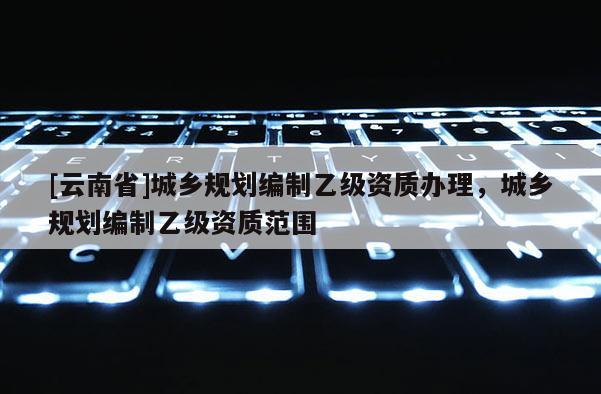 [云南省]城鄉規劃編制乙級資質辦理，城鄉規劃編制乙級資質范圍