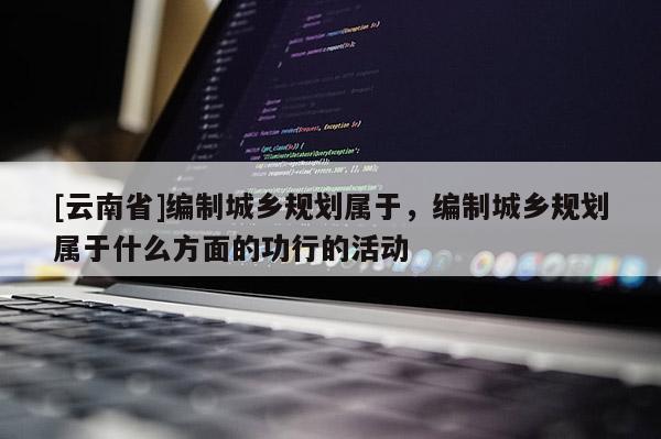 [云南省]編制城鄉規劃屬于，編制城鄉規劃屬于什么方面的功行的活動