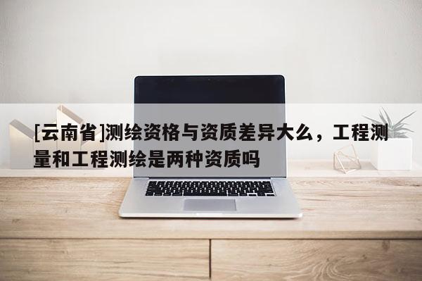 [云南省]測(cè)繪資格與資質(zhì)差異大么，工程測(cè)量和工程測(cè)繪是兩種資質(zhì)嗎