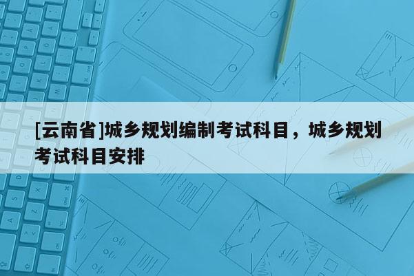 [云南省]城鄉(xiāng)規(guī)劃編制考試科目，城鄉(xiāng)規(guī)劃考試科目安排