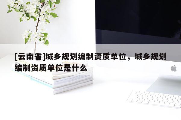 [云南省]城鄉規劃編制資質單位，城鄉規劃編制資質單位是什么