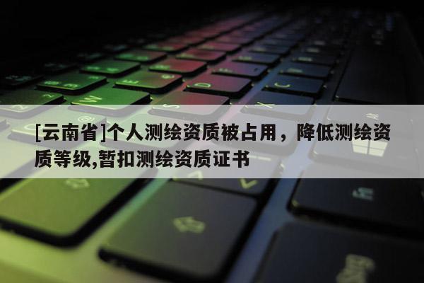 [云南省]個人測繪資質被占用，降低測繪資質等級,暫扣測繪資質證書