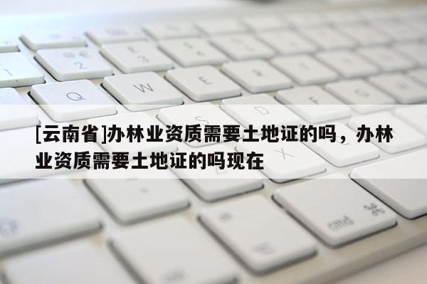 [云南省]辦林業資質需要土地證的嗎，辦林業資質需要土地證的嗎現在