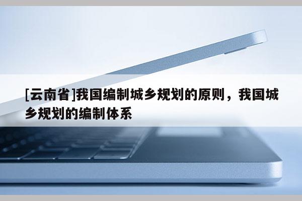 [云南省]我國編制城鄉規劃的原則，我國城鄉規劃的編制體系