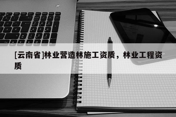 [云南省]林業(yè)營(yíng)造林施工資質(zhì)，林業(yè)工程資質(zhì)