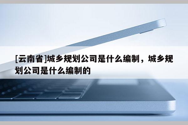 [云南省]城鄉(xiāng)規(guī)劃公司是什么編制，城鄉(xiāng)規(guī)劃公司是什么編制的
