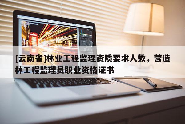 [云南省]林業工程監理資質要求人數，營造林工程監理員職業資格證書